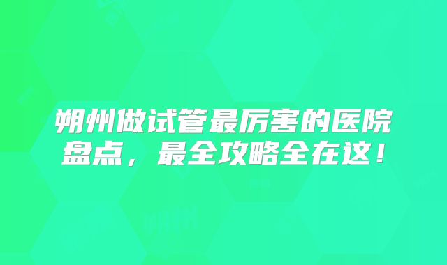 朔州做试管最厉害的医院盘点，最全攻略全在这！