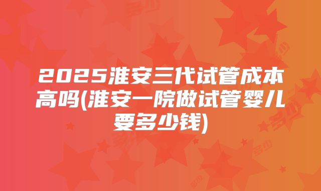2025淮安三代试管成本高吗(淮安一院做试管婴儿要多少钱)