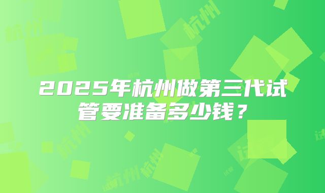2025年杭州做第三代试管要准备多少钱?