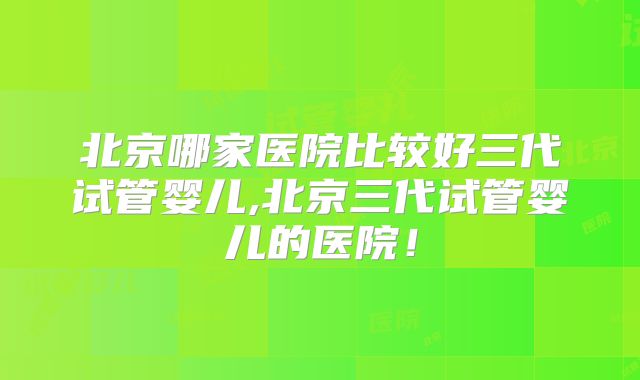 北京哪家医院比较好三代试管婴儿,北京三代试管婴儿的医院！
