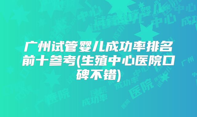 广州试管婴儿成功率排名前十参考(生殖中心医院口碑不错)