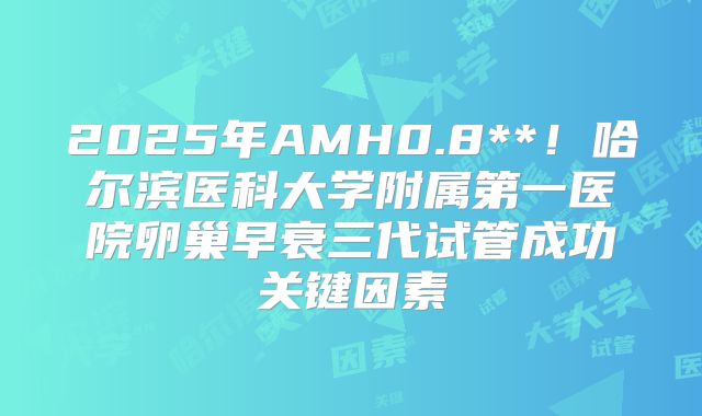 2025年AMH0.8**！哈尔滨医科大学附属第一医院卵巢早衰三代试管成功关键因素