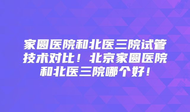 家圆医院和北医三院试管技术对比!北京家圆医院和北医三院哪个好!