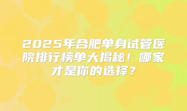 2025年合肥单身试管医院排行榜单大揭秘!哪家才是你的选择?