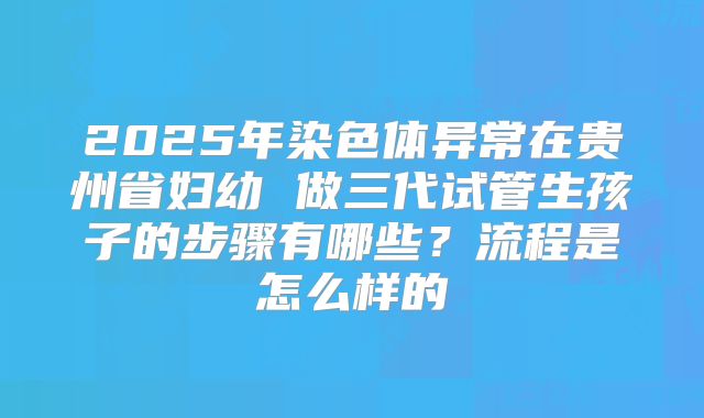 2025年染色体异常在贵州省妇幼 做三代试管生孩子的步骤有哪些？流程是怎么样的
