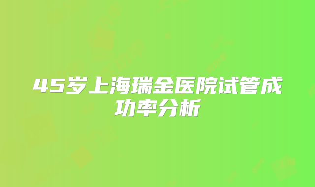 45岁上海瑞金医院试管成功率分析