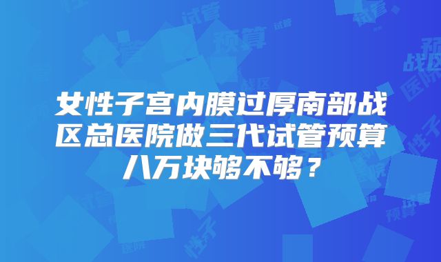 女性子宫内膜过厚南部战区总医院做三代试管预算八万块够不够？