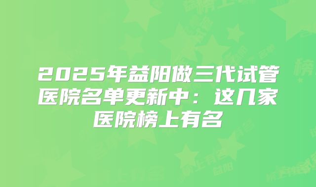2025年益阳做三代试管医院名单更新中：这几家医院榜上有名