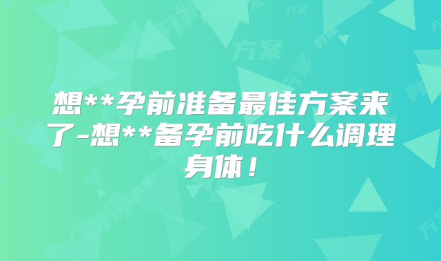 想**孕前准备最佳方案来了-想**备孕前吃什么调理身体!