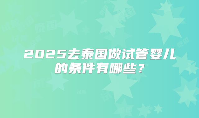 2025去泰国做试管婴儿的条件有哪些?