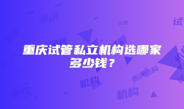 重庆试管私立机构选哪家多少钱？