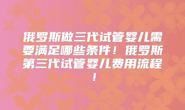 俄罗斯做三代试管婴儿需要满足哪些条件！俄罗斯第三代试管婴儿费用流程！