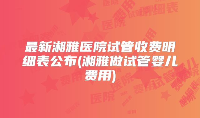 最新湘雅医院试管收费明细表公布(湘雅做试管婴儿费用)