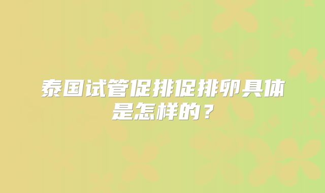 泰国试管促排促排卵具体是怎样的？