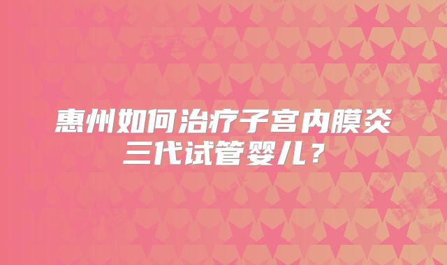 惠州如何治疗子宫内膜炎三代试管婴儿?