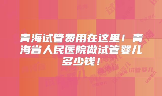青海试管费用在这里!青海省人民医院做试管婴儿多少钱!