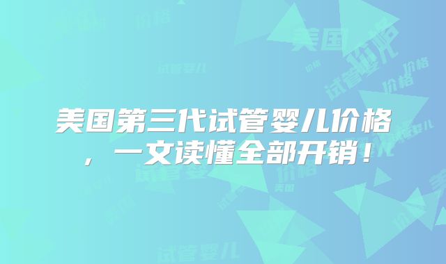 美国第三代试管婴儿价格，一文读懂全部开销！