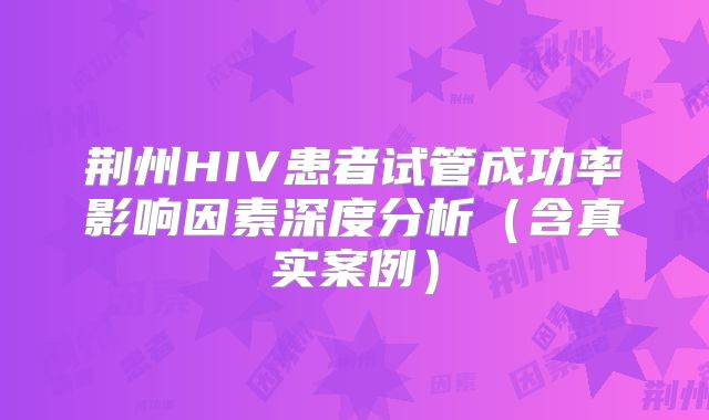 荆州HIV患者试管成功率影响因素深度分析(含真实案例)