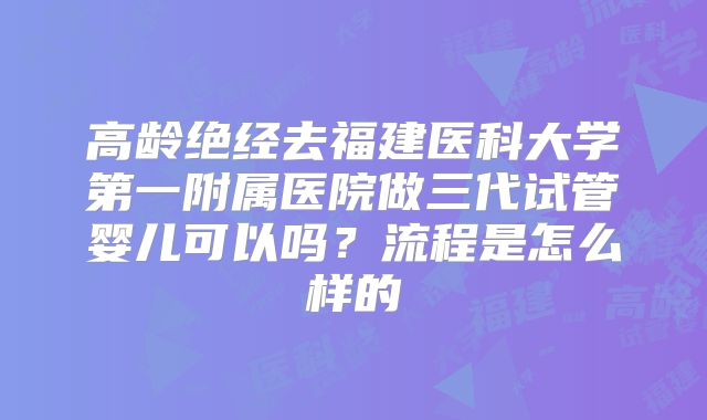 高龄绝经去福建医科大学第一附属医院做三代试管婴儿可以吗？流程是怎么样的