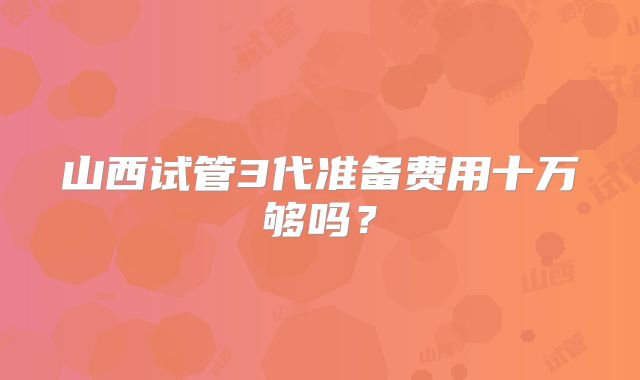 山西试管3代准备费用十万够吗?