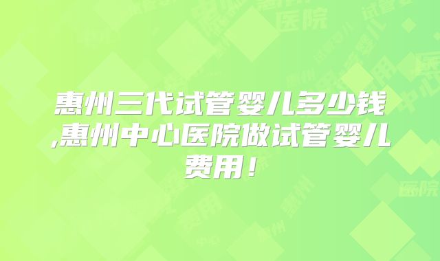 惠州三代试管婴儿多少钱,惠州中心医院做试管婴儿费用!