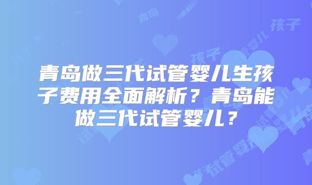 青岛做三代试管婴儿生孩子费用全面解析？青岛能做三代试管婴儿？