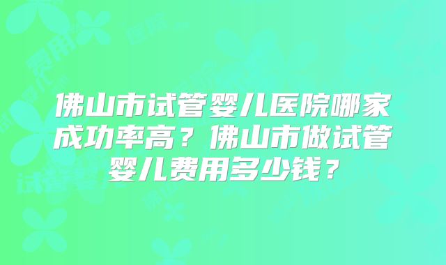 佛山市试管婴儿医院哪家成功率高？佛山市做试管婴儿费用多少钱？