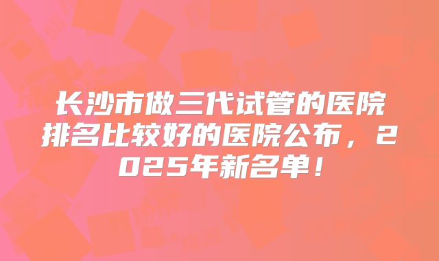 长沙市做三代试管的医院排名比较好的医院公布，2025年新名单！