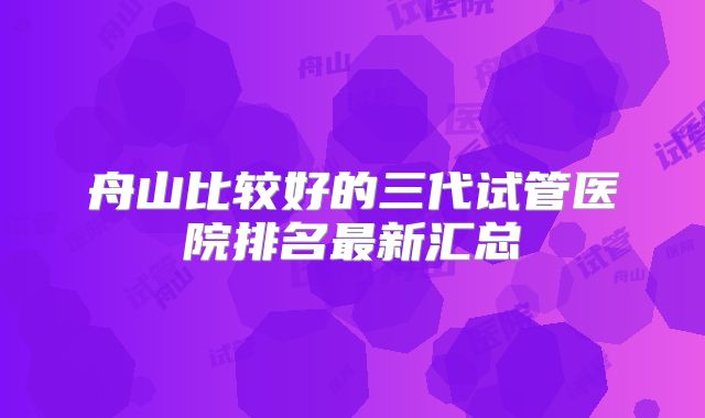 舟山比较好的三代试管医院排名最新汇总