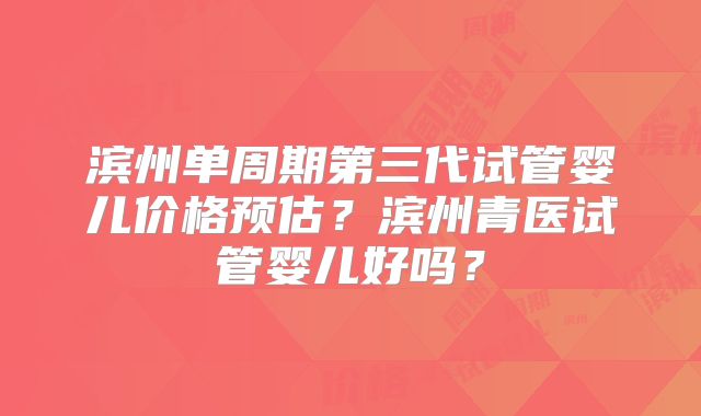 滨州单周期第三代试管婴儿价格预估?滨州青医试管婴儿好吗?
