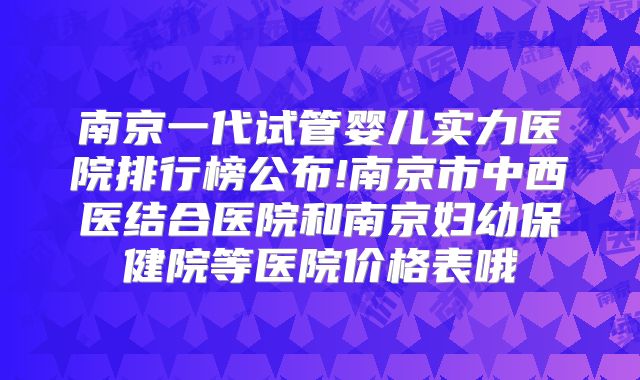 南京一代试管婴儿实力医院排行榜公布!南京市中西医结合医院和南京妇幼保健院等医院价格表哦