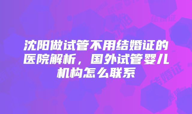 沈阳做试管不用结婚证的医院解析,国外试管婴儿机构怎么联系