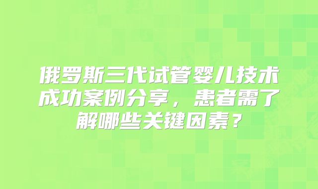俄罗斯三代试管婴儿技术成功案例分享，患者需了解哪些关键因素？
