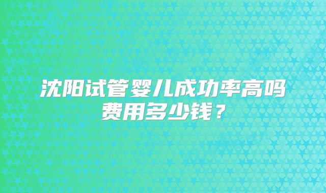 沈阳试管婴儿成功率高吗费用多少钱?
