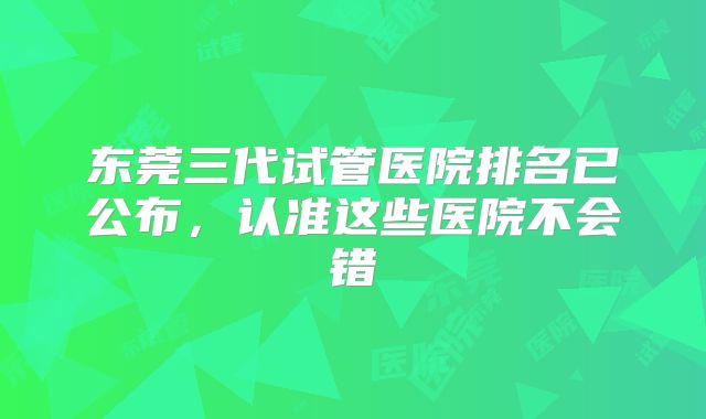 东莞三代试管医院排名已公布,认准这些医院不会错