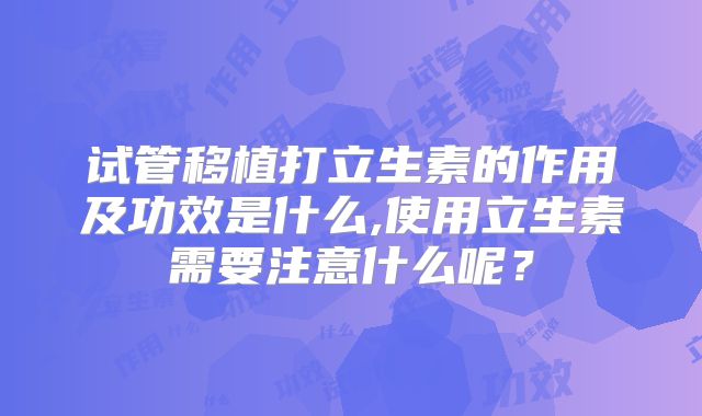 试管移植打立生素的作用及功效是什么,使用立生素需要注意什么呢？
