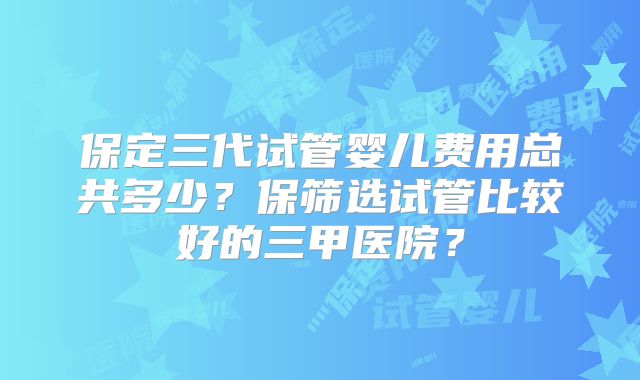 保定三代试管婴儿费用总共多少？保筛选试管比较好的三甲医院？