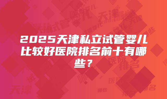 2025天津私立试管婴儿比较好医院排名前十有哪些？