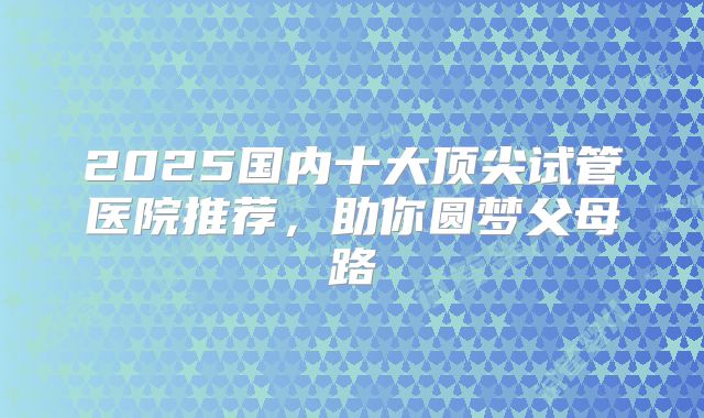 2025国内十大顶尖试管医院推荐，助你圆梦父母路