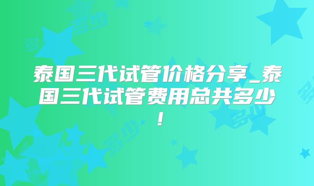 泰国三代试管价格分享_泰国三代试管费用总共多少！