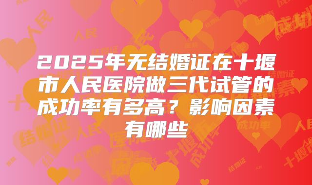 2025年无结婚证在十堰市人民医院做三代试管的成功率有多高？影响因素有哪些