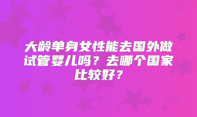 大龄单身女性能去国外做试管婴儿吗？去哪个国家比较好？