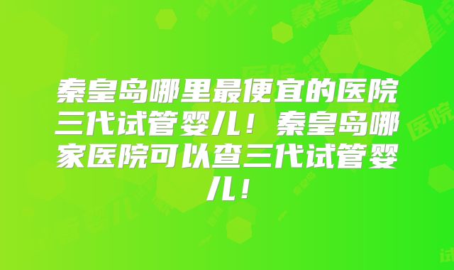 秦皇岛哪里最便宜的医院三代试管婴儿！秦皇岛哪家医院可以查三代试管婴儿！