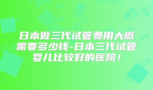 日本做三代试管费用大概需要多少钱-日本三代试管婴儿比较好的医院！