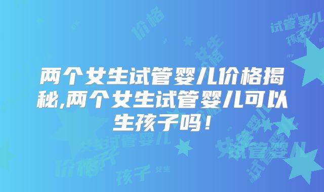 两个女生试管婴儿价格揭秘,两个女生试管婴儿可以生孩子吗!