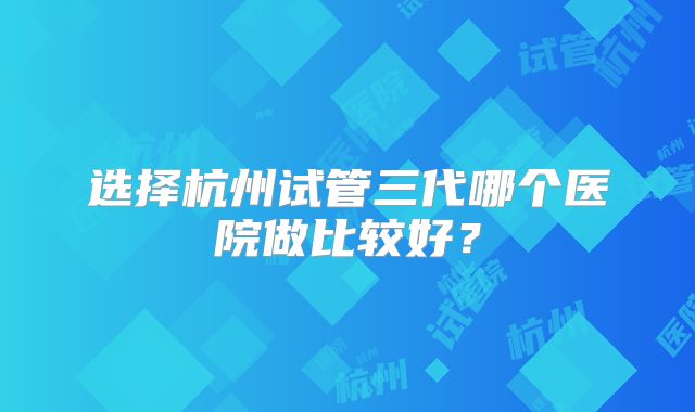选择杭州试管三代哪个医院做比较好？