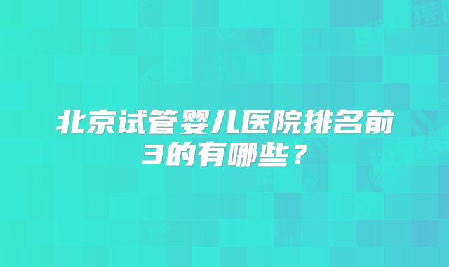 北京试管婴儿医院排名前3的有哪些?