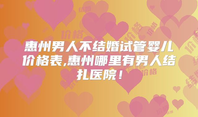 惠州男人不结婚试管婴儿价格表,惠州哪里有男人结扎医院!