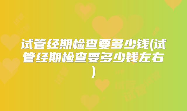 试管经期检查要多少钱(试管经期检查要多少钱左右)