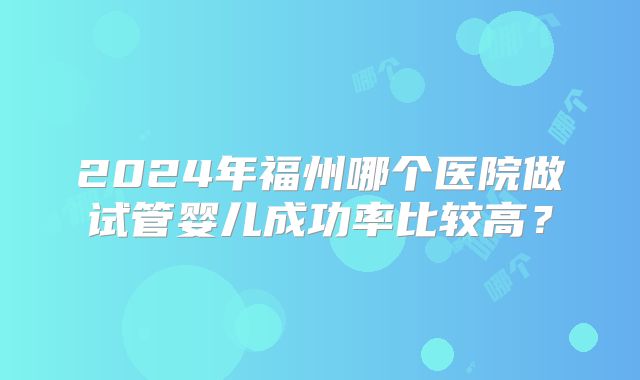2024年福州哪个医院做试管婴儿成功率比较高?